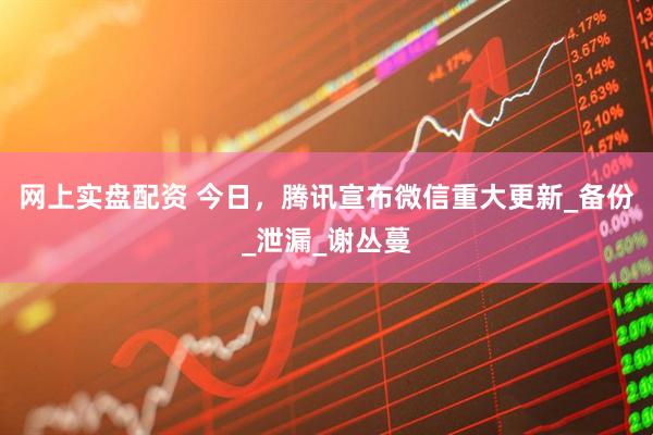 网上实盘配资 今日，腾讯宣布微信重大更新_备份_泄漏_谢丛蔓