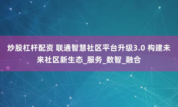 炒股杠杆配资 联通智慧社区平台升级3.0 构建未来社区新生态_服务_数智_融合