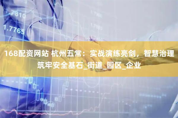 168配资网站 杭州五常：实战演练亮剑，智慧治理筑牢安全基石_街道_园区_企业