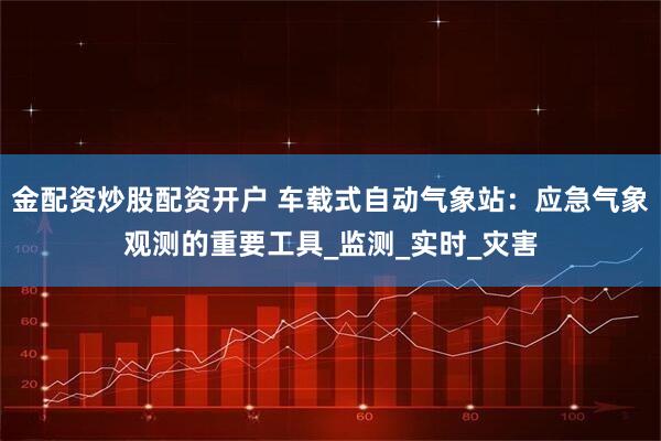金配资炒股配资开户 车载式自动气象站：应急气象观测的重要工具_监测_实时_灾害