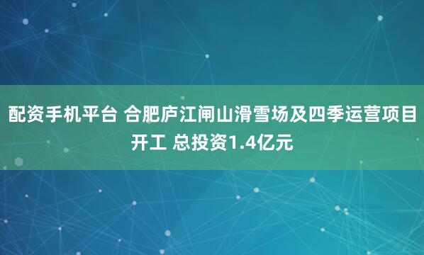 配资手机平台 合肥庐江闸山滑雪场及四季运营项目开工 总投资1.4亿元