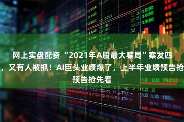 网上实盘配资 “2021年A股最大骗局”案发四年后，又有人被抓！AI巨头业绩爆了，上半年业绩预告抢先看