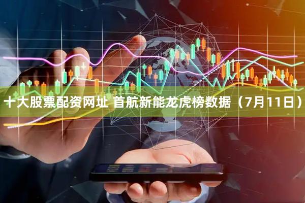 十大股票配资网址 首航新能龙虎榜数据（7月11日）
