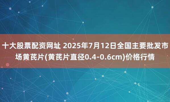 十大股票配资网址 2025年7月12日全国主要批发市场黄芪片(黄芪片直径0.4-0.6cm)价格行情