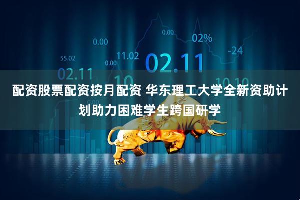配资股票配资按月配资 华东理工大学全新资助计划助力困难学生跨国研学