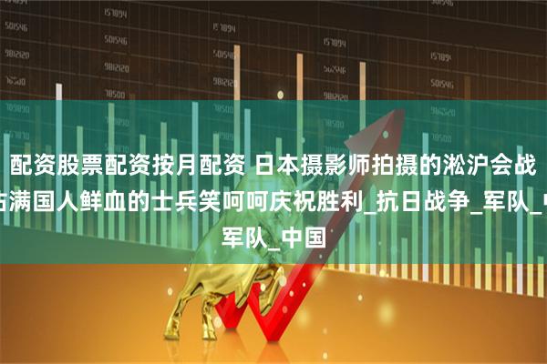 配资股票配资按月配资 日本摄影师拍摄的淞沪会战，沾满国人鲜血的士兵笑呵呵庆祝胜利_抗日战争_军队_中国