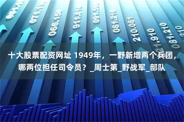 十大股票配资网址 1949年，一野新增两个兵团，哪两位担任司令员？_周士第_野战军_部队