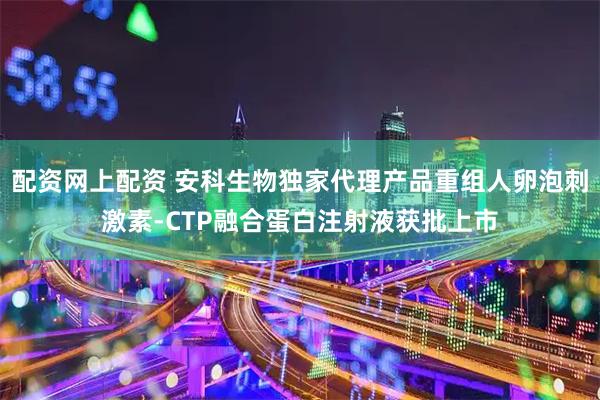 配资网上配资 安科生物独家代理产品重组人卵泡刺激素-CTP融合蛋白注射液获批上市