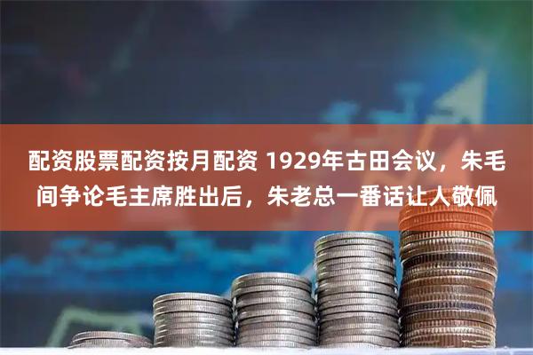 配资股票配资按月配资 1929年古田会议，朱毛间争论毛主席胜出后，朱老总一番话让人敬佩