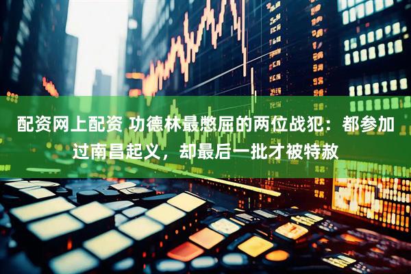 配资网上配资 功德林最憋屈的两位战犯：都参加过南昌起义，却最后一批才被特赦