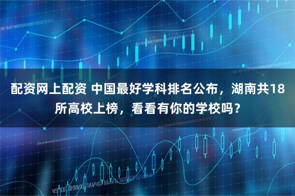配资网上配资 中国最好学科排名公布，湖南共18所高校上榜，看看有你的学校吗？