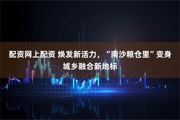 配资网上配资 焕发新活力，“南沙粮仓里”变身城乡融合新地标