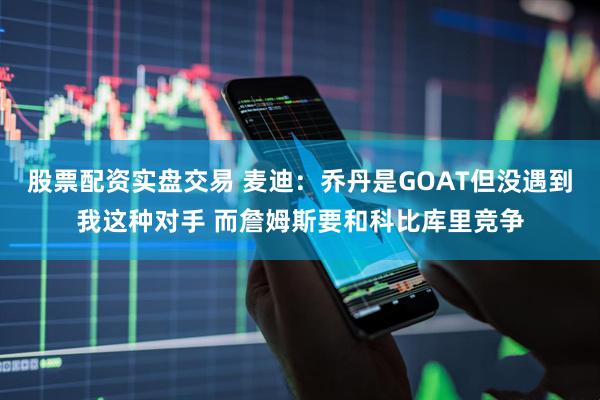 股票配资实盘交易 麦迪：乔丹是GOAT但没遇到我这种对手 而詹姆斯要和科比库里竞争