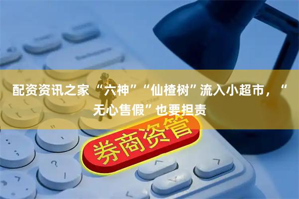 配资资讯之家 “六神”“仙楂树”流入小超市，“无心售假”也要担责