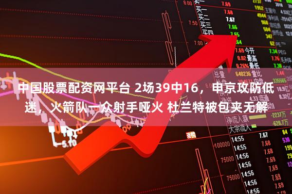 中国股票配资网平台 2场39中16，申京攻防低迷，火箭队一众射手哑火 杜兰特被包夹无解